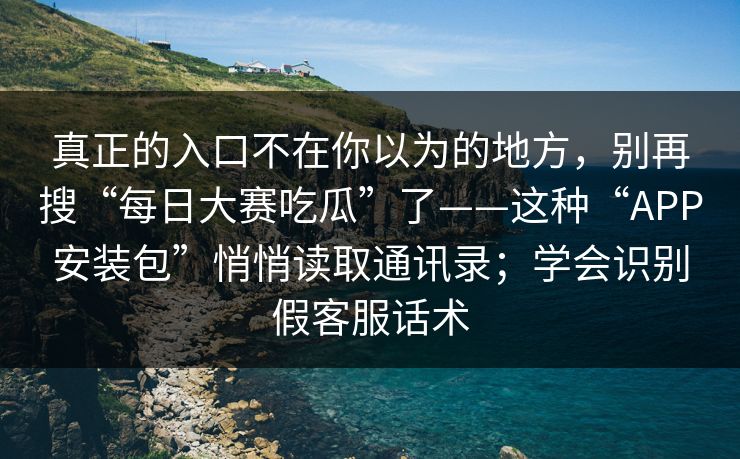 真正的入口不在你以为的地方，别再搜“每日大赛吃瓜”了——这种“APP安装包”悄悄读取通讯录；学会识别假客服话术