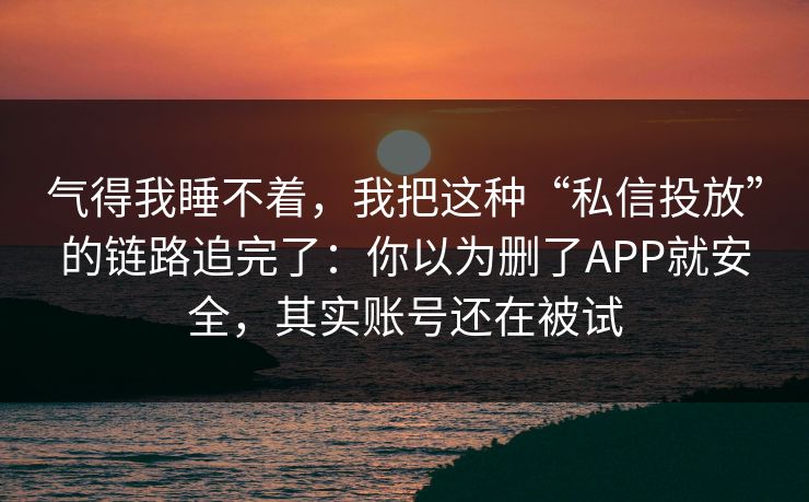 气得我睡不着，我把这种“私信投放”的链路追完了：你以为删了APP就安全，其实账号还在被试