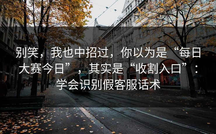 别笑，我也中招过，你以为是“每日大赛今日”，其实是“收割入口”：学会识别假客服话术