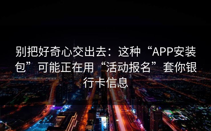 别把好奇心交出去：这种“APP安装包”可能正在用“活动报名”套你银行卡信息