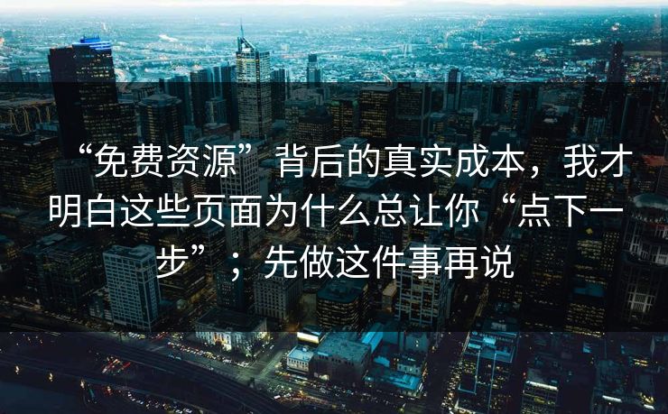“免费资源”背后的真实成本，我才明白这些页面为什么总让你“点下一步”；先做这件事再说