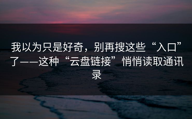 我以为只是好奇，别再搜这些“入口”了——这种“云盘链接”悄悄读取通讯录