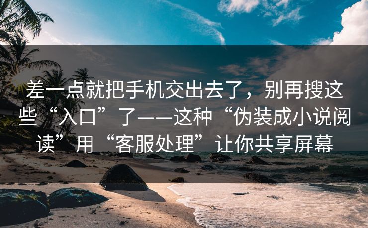 差一点就把手机交出去了，别再搜这些“入口”了——这种“伪装成小说阅读”用“客服处理”让你共享屏幕