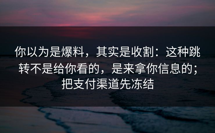 你以为是爆料，其实是收割：这种跳转不是给你看的，是来拿你信息的；把支付渠道先冻结