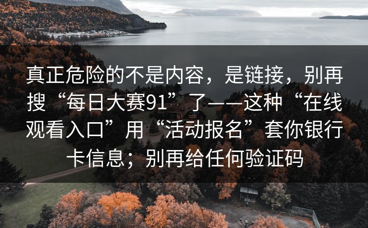真正危险的不是内容，是链接，别再搜“每日大赛91”了——这种“在线观看入口”用“活动报名”套你银行卡信息；别再给任何验证码