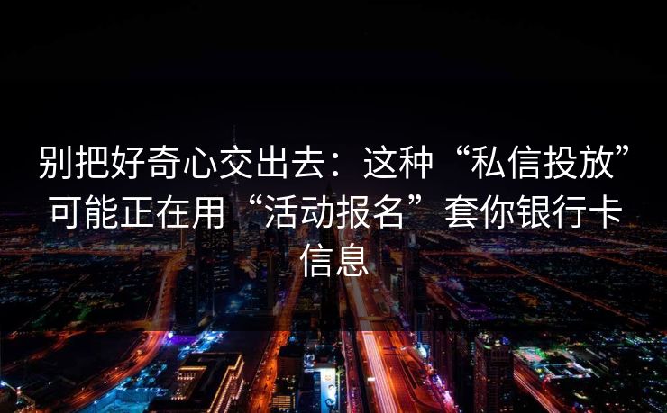 别把好奇心交出去：这种“私信投放”可能正在用“活动报名”套你银行卡信息