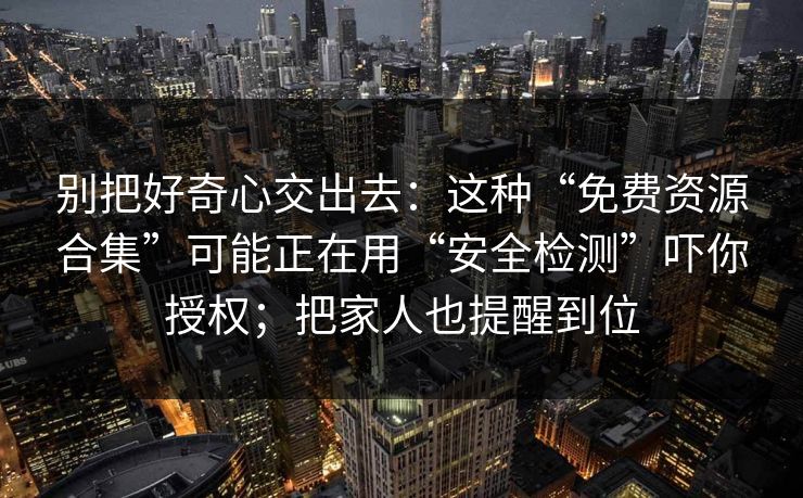 别把好奇心交出去：这种“免费资源合集”可能正在用“安全检测”吓你授权；把家人也提醒到位