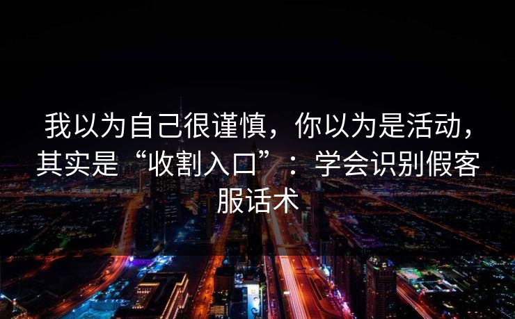 我以为自己很谨慎，你以为是活动，其实是“收割入口”：学会识别假客服话术