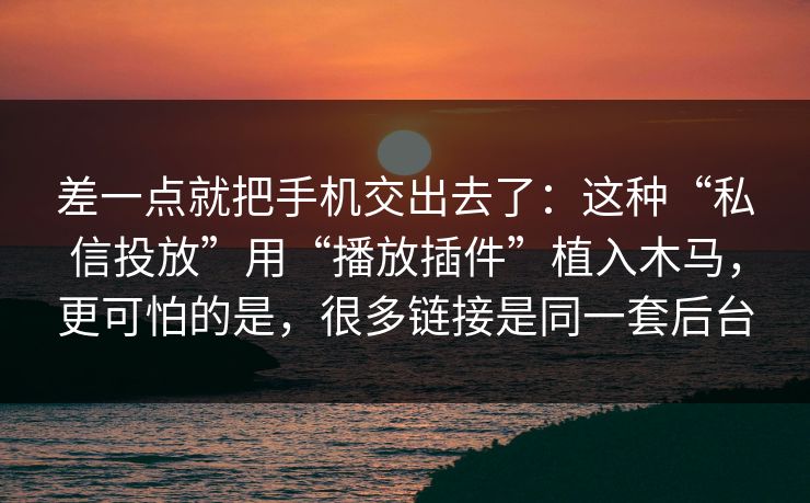 差一点就把手机交出去了：这种“私信投放”用“播放插件”植入木马，更可怕的是，很多链接是同一套后台