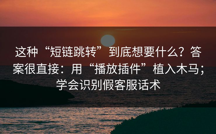 这种“短链跳转”到底想要什么？答案很直接：用“播放插件”植入木马；学会识别假客服话术
