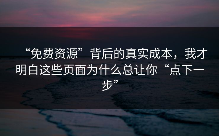 “免费资源”背后的真实成本，我才明白这些页面为什么总让你“点下一步”